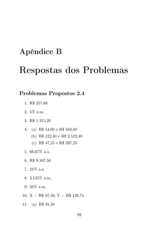 Apêndice B
Respostas dos Problemas
Problemas Propostos 2.4
1. R$ 257,60
2. 5% a.m.
3. R$ 1.315,20
4. (a) R$ 54,00 e R$ 504,00
(b) R$ 122,40 e R$ 2.522,40
(c) R$ 47,25 e R$ 397,25
5. 66,67% a.a.
6. R$ 9.107,50
7. 21% a.a.
8. 3,125% a.m.
9. 50% a.m.
10. X = R$ 87,50; Y = R$ 138,75
11. (a) R$ 31,50
92
 