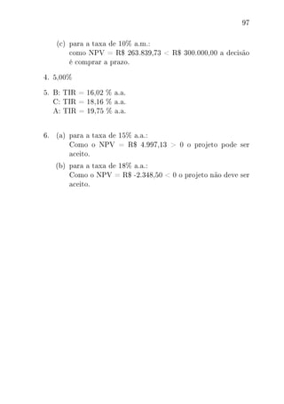 97
(c) para a taxa de 10% a.m.:
como NPV = R$ 263.839,73  R$ 300.000,00 a decisão
é comprar a prazo.
4. 5,00%
5. B: TIR = 16,02 % a.a.
C: TIR = 18,16 % a.a.
A: TIR = 19,75 % a.a.
6. (a) para a taxa de 15% a.a.:
Como o NPV = R$ 4.997,13  0 o projeto pode ser
aceito.
(b) para a taxa de 18% a.a.:
Como o NPV = R$ -2.348,50  0 o projeto não deve ser
aceito.
 