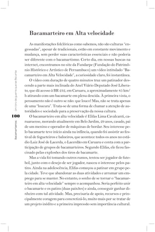 Bacamarteiro em Alta velocidade
                                         As manifestações folclóricas como sabemos, não são culturas “en-
                                     gessadas”, apesar de tradicionais, estão em constante movimento e
                                     mudança, sem perder suas características essenciais e não poderia
                                     ser diferente com o bacamartismo. Certo dia, em nossas buscas na
                                     internet, encontramos no site da Fundarpe (Fundação do Patrimô-
                                     nio Histórico e Artístico de Pernambuco) um vídeo intitulado “Ba-
 Um tiro de guerra que se fez arte




                                     camarteiro em Alta Velocidade”, a curiosidade claro, foi instantânea.
                                         O vídeo com duração de quatro minutos traz um patinador des-
                                     cendo a parte mais inclinada do Anel Viário Deputado José Libera-
                                     to, que dá acesso à BR 232, em Caruaru, a aproximadamente 85 km/
                                     h atirando com um bacamarte em plena descida. À primeira vista, o
                                     pensamento não é outro se não: que louco! Mas, não se trata apenas
                                     de uma “loucura”. Trata-se de uma forma de chamar a atenção de au-
                                     toridades e sociedade para a preservação da nossa cultura.
100                                      O bacamarteiro em alta velocidade é Elifas Lima Cavalcanti, ca-
                                     ruaruense, morando atualmente em Belo Jardim, 29 anos, casado, pai
 Bacamarteiros;




                                     de um menino e operador de máquinas de bordar. Seu interesse pe-
                                     lo bacamarte teve início ainda na infância, quando foi assistir ao fes-
                                     tival de fogueteiros e baloeiros, que acontece todos os anos no está-
                                     dio Luiz José de Lacerda, o Lacerdão em Caruaru e conta com a par-
                                     ticipação de grupos de bacamarteiros. Segundo Elifas, ele ficou fas-
                                     cinado pelas explosões dos tiros de bacamarte.
                                         Mas a vida foi tomando outros rumos, tentou ser jogador de fute-
                                     bol, junto com o desejo de ser jogador, nasceu o interesse pelos pa-
                                     tins. Ainda na adolescência, Elifas começou a patinar em grupo pe-
                                     la cidade. Teve que abandonar as duas atividades e arrumar um em-
                                     prego para se manter. No entanto, o sonho de se tornar o “bacamar-
                                     teiro em alta velocidade” sempre o acompanhou. Seria perfeito unir
                                     o bacamarte e os patins (duas paixões) e ainda, conseguir ganhar di-
                                     nheiro com tal atividade. Mas, precisaria de apoio, recursos e prin-
                                     cipalmente coragem para concretizá-lo, muito mais por se tratar de
                                     um projeto inédito e a primeira impressão sem importância cultural.
 