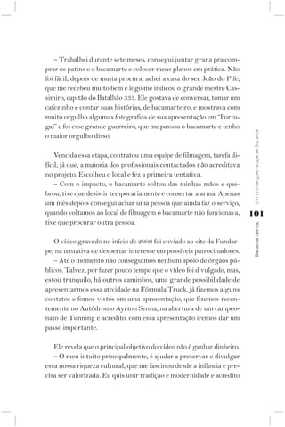 – Trabalhei durante sete meses, consegui juntar grana pra com-
prar os patins e o bacamarte e colocar meus planos em prática. Não
foi fácil, depois de muita procura, achei a casa do seu João do Pife,
que me recebeu muito bem e logo me indicou o grande mestre Cas-
simiro, capitão do Batalhão 333. Ele gostava de conversar, tomar um
cafezinho e contar suas histórias, de bacamarteiro, e mostrava com
muito orgulho algumas fotografias de sua apresentação em “Portu-
gal” e foi esse grande guerreiro, que me passou o bacamarte e tenho




                                                                          Um tiro de guerra que se fez arte
o maior orgulho disso.

    Vencida essa etapa, contratou uma equipe de filmagem, tarefa di-
fícil, já que, a maioria dos profissionais contactados não acreditava
no projeto. Escolheu o local e fez a primeira tentativa.
    – Com o impacto, o bacamarte soltou das minhas mãos e que-
brou, tive que desistir temporariamente e consertar a arma. Apenas
um mês depois consegui achar uma pessoa que ainda faz o serviço,
quando voltamos ao local de filmagem o bacamarte não funcionava,         101
tive que procurar outra pessoa.



                                                                          Bacamarteiros;
   O vídeo gravado no início de 2009 foi enviado ao site da Fundar-
pe, na tentativa de despertar interesse em possíveis patrocinadores.
   – Até o momento não conseguimos nenhum apoio de órgãos pú-
blicos. Talvez, por fazer pouco tempo que o vídeo foi divulgado, mas,
estou tranquilo, há outros caminhos, uma grande possibilidade de
apresentarmos essa atividade na Fórmula Truck, já fizemos alguns
contatos e fomos vistos em uma apresentação, que fizemos recen-
temente no Autódromo Ayrton Senna, na abertura de um campeo-
nato de Tunning e acredito, com essa apresentação iremos dar um
passo importante.

   Ele revela que o principal objetivo do vídeo não é ganhar dinheiro.
   – O meu intuito principalmente, é ajudar a preservar e divulgar
essa nossa riqueza cultural, que me fascinou desde a infância e pre-
cisa ser valorizada. Eu quis unir tradição e modernidade e acredito
 