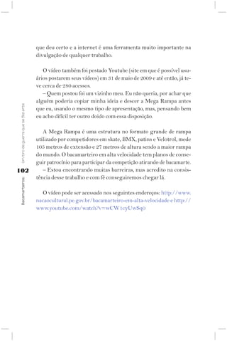 que deu certo e a internet é uma ferramenta muito importante na
                                     divulgação de qualquer trabalho.

                                        O vídeo também foi postado Youtube (site em que é possível usu-
                                     ários postarem seus vídeos) em 31 de maio de 2009 e até então, já te-
                                     ve cerca de 280 acessos.
                                        – Quem postou foi um vizinho meu. Eu não queria, por achar que
                                     alguém poderia copiar minha ideia e descer a Mega Rampa antes
 Um tiro de guerra que se fez arte




                                     que eu, usando o mesmo tipo de apresentação, mas, pensando bem
                                     eu acho difícil ter outro doido com essa disposição.

                                        A Mega Rampa é uma estrutura no formato grande de rampa
                                     utilizado por competidores em skate, BMX, patins e Velotrol, mede
                                     105 metros de extensão e 27 metros de altura sendo a maior rampa
                                     do mundo. O bacamarteiro em alta velocidade tem planos de conse-
                                     guir patrocínio para participar da competição atirando de bacamarte.
102                                     – Estou encontrando muitas barreiras, mas acredito na consis-
                                     tência desse trabalho e com fé conseguiremos chegar lá.
 Bacamarteiros;




                                       O vídeo pode ser acessado nos seguintes endereços: http://www.
                                     nacaocultural.pe.gov.br/bacamarteiro-em-alta-velocidade e http://
                                     www.youtube.com/watch?v=wCW1cyUwSq0
 
