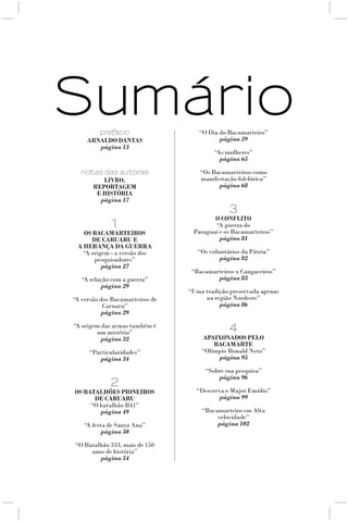 Sumário prefácio                    “O Dia do Bacamarteiro”
     ArnAldO dAntAs                        página 59
        página 13
                                          “As mulheres”
                                            página 65

  notas das autoras                  “Os Bacamarteiros como
        livrO,                       manifestação folclórica”
     repOrtAgem                            página 68
      e históriA
       página 17
                                               3
                                         O cOnflitO
             1                           “A guerra do
   Os bAcAmArteirOs               Paraguai e os Bacamarteiros”
      de cAruAru e                         página 81
 A herAnçA dA guerrA
   “A origem - a versão dos         “Os voluntários da Pátria”
       pesquisadores”                       página 82
          página 27
                                  “Bacamarteiros x Cangaceiros”
   “A relação com a guerra”               página 83
          página 29
                                 “Uma tradição preservada apenas
“A versão dos Bacamarteiros de        na região Nordeste”
           Caruaru”                        página 86
          página 29

“A origem das armas também é
        um mistério”                           4
          página 32                  ApAixOnAdOs pelO
                                         bAcAmArte
     “Particularidades”              “Olímpio Bonald Neto”
        página 34                         página 95

                                      “Sobre sua pesquisa”
                                          página 96
             2
Os bAtAlhões piOneirOs             “Descreva o Major Emídio”
      de cAruAru                           página 99
     “O batalhão B41”
        página 49                    “Bacamarteiro em Alta
                                          velocidade”
    “A festa de Santa Ana”                página 102
           página 50

“O Batalhão 333, mais de 150
     anos de história”
        página 54
 