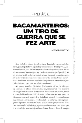 PREFÁCIO


BACAMARTEIROS:
   uM TIRO dE
 guERRA quE SE




                                                                        Um tiro de guerra que se fez arte
    fEz ARTE
                                               ArNAlDO DANtAS




                                                                        13
   Este trabalho foi escrito sob o signo da paixão: paixão pelo ho-



                                                                        Bacamarteiros;
mem, paixão pela terra e paixão pela identidade de um povo. Atra-
vés deste trabalho: “Bacamarteiros: um tiro de guerra que se fez ar-
te”, esta talentosa e competente escritora, mostra que é possível re-
construir a história dos bacamarteiros de forma viva e apaixonante,
articular o trabalho de pesquisa documental aos relatos de experi-
ência de vida de bacamarteiros sem comprometer o método de pes-
quisa e sem romper com a tradição acadêmica.
   Ao buscar as raízes históricas dos bacamarteiros, ela não per-
de nunca o sentido da contextualização, sabe recriar com maestria
os imaginários sociais e os universos simbólicos dos atores, busca
através da história oral de indivíduos reais e concretos de sua coti-
dianidade construir um cenário forjado na soma de temporalidades
que formam a sociedade nordestina de hoje. Entende com seguran-
ça que a prática de um hábito cria os costumes que é uma das mar-
cas de uma coletividade, que a permanência dos costumes no tempo,
cria a tradição, marca registrada do fazer e do saber fazer de um po-
 