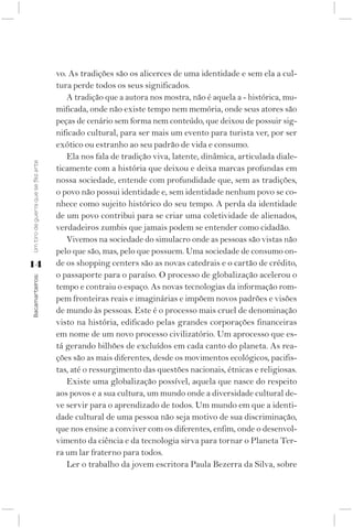vo. As tradições são os alicerces de uma identidade e sem ela a cul-
                                    tura perde todos os seus significados.
                                       A tradição que a autora nos mostra, não é aquela a - histórica, mu-
                                    mificada, onde não existe tempo nem memória, onde seus atores são
                                    peças de cenário sem forma nem conteúdo, que deixou de possuir sig-
                                    nificado cultural, para ser mais um evento para turista ver, por ser
                                    exótico ou estranho ao seu padrão de vida e consumo.
                                       Ela nos fala de tradição viva, latente, dinâmica, articulada diale-
Um tiro de guerra que se fez arte




                                    ticamente com a história que deixou e deixa marcas profundas em
                                    nossa sociedade, entende com profundidade que, sem as tradições,
                                    o povo não possui identidade e, sem identidade nenhum povo se co-
                                    nhece como sujeito histórico do seu tempo. A perda da identidade
                                    de um povo contribui para se criar uma coletividade de alienados,
                                    verdadeiros zumbis que jamais podem se entender como cidadão.
                                       Vivemos na sociedade do simulacro onde as pessoas são vistas não
                                    pelo que são, mas, pelo que possuem. Uma sociedade de consumo on-
14                                  de os shopping centers são as novas catedrais e o cartão de crédito,
                                    o passaporte para o paraíso. O processo de globalização acelerou o
Bacamarteiros;




                                    tempo e contraiu o espaço. As novas tecnologias da informação rom-
                                    pem fronteiras reais e imaginárias e impõem novos padrões e visões
                                    de mundo às pessoas. Este é o processo mais cruel de denominação
                                    visto na história, edificado pelas grandes corporações financeiras
                                    em nome de um novo processo civilizatório. Um aprocesso que es-
                                    tá gerando bilhões de excluídos em cada canto do planeta. As rea-
                                    ções são as mais diferentes, desde os movimentos ecológicos, pacifis-
                                    tas, até o ressurgimento das questões nacionais, étnicas e religiosas.
                                       Existe uma globalização possível, aquela que nasce do respeito
                                    aos povos e a sua cultura, um mundo onde a diversidade cultural de-
                                    ve servir para o aprendizado de todos. Um mundo em que a identi-
                                    dade cultural de uma pessoa não seja motivo de sua discriminação,
                                    que nos ensine a conviver com os diferentes, enfim, onde o desenvol-
                                    vimento da ciência e da tecnologia sirva para tornar o Planeta Ter-
                                    ra um lar fraterno para todos.
                                       Ler o trabalho da jovem escritora Paula Bezerra da Silva, sobre
 