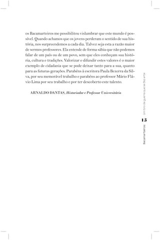 os Bacamarteiros me possibilitou vislumbrar que este mundo é pos-
sível. Quando achamos que os jovens perderam o sentido de sua his-
tória, nos surpreendemos a cada dia. Talvez seja esta a razão maior
de sermos professores. Ela entende de forma sábia que não podemos
falar de um país ou de um povo, sem que eles conheçam sua histó-
ria, cultura e tradições. Valorizar e difundir estes valores é o maior
exemplo de cidadania que se pode deixar tanto para a sua, quanto
para as futuras gerações. Parabéns à escritora Paula Bezerra da Sil-




                                                                         Um tiro de guerra que se fez arte
va, por seu memorável trabalho e parabéns ao professor Mário Flá-
vio Lima por seu trabalho e por ter descoberto este talento.

   ArNAlDO DANtAS, Historiador e Professor Universitário




                                                                         15




                                                                         Bacamarteiros;
 