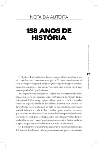 NOTA DA AUTORA


           158 AnOS dE
             hISTóRIA




                                                                        Um tiro de guerra que se fez arte
                                                                        17
    O objetivo deste trabalho é fazer com que o leitor conheça a his-



                                                                        Bacamarteiros;
tória dos bacamarteiros no município de Caruaru, sua riqueza cul-
tural e seus personagens históricos. Que se apaixonem pelo tema co-
mo eu me apaixonei e, que assim, valorizem mais a nossa cultura co-
mo um patrimônio que é só nosso.
    Ao longo dos quatro capítulos o leitor terá a oportunidade de co-
nhecer a história dos bacamarteiros em Caruaru, da origem da ma-
nifestação folclórica do grupo na cidade, além da relação com o ba-
camarte e as particularidades de cada batalhão com seus chefes e sol-
dados. Outro fato que chama a atenção é a ligação dos batalhões com
a religiosidade e a tradição das comidas típicas servidas nas casas
que recebem os atiradores. Com esse trabalho eu pretendendo mos-
trar como os costumes foram passados por várias gerações da mes-
ma família, da guerra que imprimiu marcas na vida destes soldados
e, a paixão que move esses homens por mais de um século.
    Os Bacamarteiros ajudaram a construir a história do município
de Caruaru, divulgaram e divulgam nossa cidade para o mundo com
 