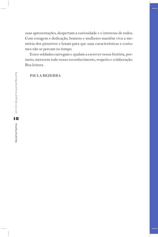 suas apresentações, despertam a curiosidade e o interesse de todos.
                                    Com coragem e dedicação, homens e mulheres mantêm viva a me-
                                    mória dos pioneiros e lutam para que suas características e costu-
                                    mes não se percam no tempo.
                                       Esses soldados carregam e ajudam a escrever nossa história, por-
                                    tanto, merecem todo nosso reconhecimento, respeito e colaboração.
                                    Boa leitura.
Um tiro de guerra que se fez arte




                                      PAUlA BEZErrA




18
Bacamarteiros;
 