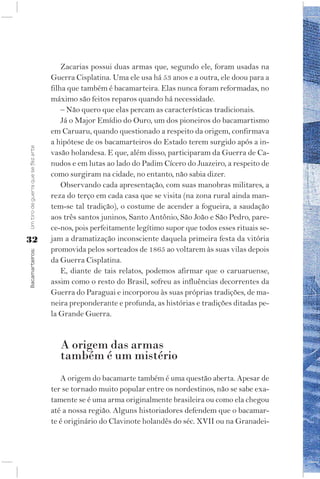 Zacarias possui duas armas que, segundo ele, foram usadas na
                                    Guerra Cisplatina. Uma ele usa há 53 anos e a outra, ele doou para a
                                    filha que também é bacamarteira. Elas nunca foram reformadas, no
                                    máximo são feitos reparos quando há necessidade.
                                        – Não quero que elas percam as características tradicionais.
                                        Já o Major Emídio do Ouro, um dos pioneiros do bacamartismo
                                    em Caruaru, quando questionado a respeito da origem, confirmava
                                    a hipótese de os bacamarteiros do Estado terem surgido após a in-
Um tiro de guerra que se fez arte




                                    vasão holandesa. E que, além disso, participaram da Guerra de Ca-
                                    nudos e em lutas ao lado do Padim Cícero do Juazeiro, a respeito de
                                    como surgiram na cidade, no entanto, não sabia dizer.
                                        Observando cada apresentação, com suas manobras militares, a
                                    reza do terço em cada casa que se visita (na zona rural ainda man-
                                    tem-se tal tradição), o costume de acender a fogueira, a saudação
                                    aos três santos juninos, Santo Antônio, São João e São Pedro, pare-
                                    ce-nos, pois perfeitamente legítimo supor que todos esses rituais se-
32                                  jam a dramatização inconsciente daquela primeira festa da vitória
                                    promovida pelos sorteados de 1865 ao voltarem às suas vilas depois
Bacamarteiros;




                                    da Guerra Cisplatina.
                                        E, diante de tais relatos, podemos afirmar que o caruaruense,
                                    assim como o resto do Brasil, sofreu as influências decorrentes da
                                    Guerra do Paraguai e incorporou às suas próprias tradições, de ma-
                                    neira preponderante e profunda, as histórias e tradições ditadas pe-
                                    la Grande Guerra.


                                       A origem das armas
                                       também é um mistério
                                       A origem do bacamarte também é uma questão aberta. Apesar de
                                    ter se tornado muito popular entre os nordestinos, não se sabe exa-
                                    tamente se é uma arma originalmente brasileira ou como ela chegou
                                    até a nossa região. Alguns historiadores defendem que o bacamar-
                                    te é originário do Clavinote holandês do séc. XVII ou na Granadei-
 