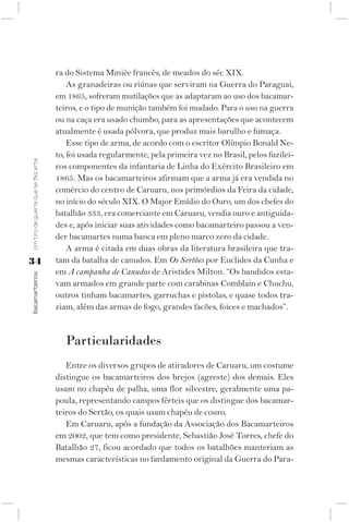 ra do Sistema Miniée francês, de meados do séc XIX.
                                        As granadeiras ou riúnas que serviram na Guerra do Paraguai,
                                    em 1865, sofreram mutilações que as adaptaram ao uso dos bacamar-
                                    teiros, e o tipo de munição também foi mudado. Para o uso na guerra
                                    ou na caça era usado chumbo, para as apresentações que acontecem
                                    atualmente é usada pólvora, que produz mais barulho e fumaça.
                                        Esse tipo de arma, de acordo com o escritor Olímpio Bonald Ne-
                                    to, foi usada regularmente, pela primeira vez no Brasil, pelos fuzilei-
Um tiro de guerra que se fez arte




                                    ros componentes da infantaria de Linha do Exército Brasileiro em
                                    1865. Mas os bacamarteiros afirmam que a arma já era vendida no
                                    comércio do centro de Caruaru, nos primórdios da Feira da cidade,
                                    no início do século XIX. O Major Emídio do Ouro, um dos chefes do
                                    batalhão 333, era comerciante em Caruaru, vendia ouro e antiguida-
                                    des e, após iniciar suas atividades como bacamarteiro passou a ven-
                                    der bacamartes numa banca em pleno marco zero da cidade.
                                        A arma é citada em duas obras da literatura brasileira que tra-
34                                  tam da batalha de canudos. Em Os Sertões por Euclides da Cunha e
                                    em A campanha de Canudos de Aristides Milton. “Os bandidos esta-
Bacamarteiros;




                                    vam armados em grande parte com carabinas Comblain e Chuchu,
                                    outros tinham bacamartes, garruchas e pistolas, e quase todos tra-
                                    ziam, além das armas de fogo, grandes facões, foices e machados”.


                                       Particularidades
                                       Entre os diversos grupos de atiradores de Caruaru, um costume
                                    distingue os bacamarteiros dos brejos (agreste) dos demais. Eles
                                    usam no chapéu de palha, uma flor silvestre, geralmente uma pa-
                                    poula, representando campos férteis que os distingue dos bacamar-
                                    teiros do Sertão, os quais usam chapéu de couro.
                                       Em Caruaru, após a fundação da Associação dos Bacamarteiros
                                    em 2002, que tem como presidente, Sebastião José Torres, chefe do
                                    Batalhão 27, ficou acordado que todos os batalhões manteriam as
                                    mesmas características no fardamento original da Guerra do Para-
 