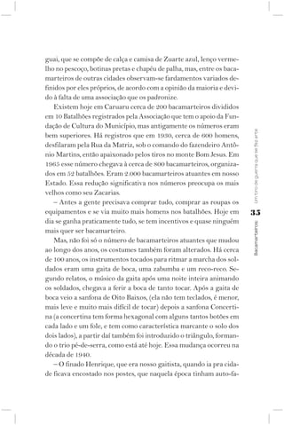guai, que se compõe de calça e camisa de Zuarte azul, lenço verme-
lho no pescoço, botinas pretas e chapéu de palha, mas, entre os baca-
marteiros de outras cidades observam-se fardamentos variados de-
finidos por eles próprios, de acordo com a opinião da maioria e devi-
do à falta de uma associação que os padronize.
   Existem hoje em Caruaru cerca de 200 bacamarteiros divididos
em 10 Batalhões registrados pela Associação que tem o apoio da Fun-
dação de Cultura do Município, mas antigamente os números eram




                                                                        Um tiro de guerra que se fez arte
bem superiores. Há registros que em 1930, cerca de 600 homens,
desfilaram pela Rua da Matriz, sob o comando do fazendeiro Antô-
nio Martins, então apaixonado pelos tiros no monte Bom Jesus. Em
1965 esse número chegava à cerca de 800 bacamarteiros, organiza-
dos em 52 batalhões. Eram 2.000 bacamarteiros atuantes em nosso
Estado. Essa redução significativa nos números preocupa os mais
velhos como seu Zacarias.
   – Antes a gente precisava comprar tudo, comprar as roupas os
equipamentos e se via muito mais homens nos batalhões. Hoje em          35
dia se ganha praticamente tudo, se tem incentivos e quase ninguém



                                                                        Bacamarteiros;
mais quer ser bacamarteiro.
   Mas, não foi só o número de bacamarteiros atuantes que mudou
ao longo dos anos, os costumes também foram alterados. Há cerca
de 100 anos, os instrumentos tocados para ritmar a marcha dos sol-
dados eram uma gaita de boca, uma zabumba e um reco-reco. Se-
gundo relatos, o músico da gaita após uma noite inteira animando
os soldados, chegava a ferir a boca de tanto tocar. Após a gaita de
boca veio a sanfona de Oito Baixos, (ela não tem teclados, é menor,
mais leve e muito mais difícil de tocar) depois a sanfona Concerti-
na (a concertina tem forma hexagonal com alguns tantos botões em
cada lado e um fole, e tem como característica marcante o solo dos
dois lados), a partir daí também foi introduzido o triângulo, forman-
do o trio pé-de-serra, como está até hoje. Essa mudança ocorreu na
década de 1940.
   – O finado Henrique, que era nosso gaitista, quando ia pra cida-
de ficava encostado nos postes, que naquela época tinham auto-fa-
 