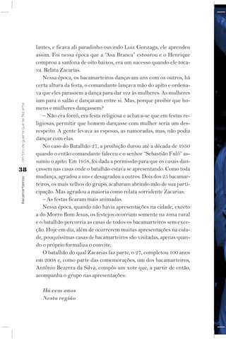 lantes, e ficava ali paradinho ouvindo Luiz Gonzaga, ele aprendeu
                                    assim. Foi nessa época que a “Asa Branca” estourou e o Henrique
                                    comprou a sanfona de oito baixos, era um sucesso quando ele toca-
                                    va. Relata Zacarias.
                                       Nessa época, os bacamarteiros dançavam uns com os outros, há
                                    certa altura da festa, o comandante lançava mão do apito e ordena-
                                    va que eles parassem a dança para dar vez às mulheres. As mulheres
                                    iam para o salão e dançavam entre si. Mas, porque proibir que ho-
Um tiro de guerra que se fez arte




                                    mens e mulheres dançassem?
                                       – Não era forró, era festa religiosa e achava-se que em festas re-
                                    ligiosas, permitir que homem dançasse com mulher seria um des-
                                    respeito. A gente levava as esposas, as namoradas, mas, não podia
                                    dançar com elas.
                                       No caso do Batalhão 27, a proibição durou até a década de 1950
                                    quando o então comandante faleceu e o senhor “Sebastião Fulô” as-
                                    sumiu o apito. Em 1958, foi dada a permissão para que os casais dan-
38                                  çassem nas casas onde o batalhão estava se apresentando. Como toda
                                    mudança, agradou a uns e desagradou a outros. Dois dos 25 bacamar-
Bacamarteiros;




                                    teiros, os mais velhos do grupo, acabaram abrindo mão de sua parti-
                                    cipação. Mas agradou a maioria como relata sorridente Zacarias:
                                       – As festas ficaram mais animadas.
                                       Nessa época, quando não havia apresentações na cidade, exceto
                                    a do Morro Bom Jesus, os festejos ocorriam somente na zona rural
                                    e o batalhão percorria as casas de todos os bacamarteiros sem exce-
                                    ção. Hoje em dia, além de ocorrerem muitas apresentações na cida-
                                    de, pouquíssimas casas de bacamarteiros são visitadas, apenas quan-
                                    do o próprio formaliza o convite.
                                       O batalhão do qual Zacarias faz parte, o 27, completou 100 anos
                                    em 2008 e, como parte das comemorações, um dos bacamarteiros,
                                    Antônio Bezerra da Silva, compôs um xote que, a partir de então,
                                    acompanha o grupo nas apresentações:

                                       Há cem anos
                                       Nesta região
 