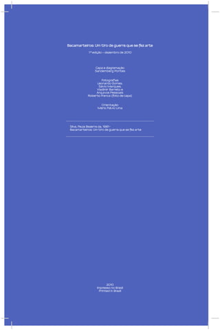 Bacamarteiros: Um tiro de guerra que se fez arte

             1ª edição – dezembro de 2010




                 Capa e diagramação
                 Sandemberg Pontes


                     Fotografias
                  Leonardo Gomes,
                   Sávio Marques,
                  Vladimir Barreto e
                  Arquivos Pessoais
             Roberto Franca (foto de capa)


                     Orientação
                   Mário Flávio Lima




 Silva, Paula Bezerra da, 1981-
 Bacamarteiros: Um tiro de guerra que se fez arte




                         2010
                   Impresso no Brasil
                    Printed in Brazil
 