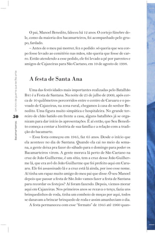 O pai, Manoel Benedito, faleceu há 12 anos. O cortejo fúnebre de-
                                    le, como da maioria dos bacamarteiros, foi acompanhado pelo gru-
                                    po, fardado.
                                        – Antes de o meu pai morrer, fez o pedido: só queria que seu cor-
                                    po fosse levado ao cemitério nas mãos, não queria que fosse de car-
                                    ro. Então atendendo a esse pedido, ele foi levado a pé por parentes e
                                    amigos de Cajazeiras para São Caetano, em 10 de agosto de 1998.
Um tiro de guerra que se fez arte




                                       A festa de Santa Ana
                                       Uma das festividades mais importantes realizadas pelo Batalhão
                                    B41 é a Festa de Santana. Na noite de 25 de julho de 2009, após cer-
                                    ca de 10 quilômetros percorridos entre o centro de Caruaru e o po-
                                    voado de Cajazeiras, na zona rural, chegamos à casa do senhor Be-
                                    nedito. Uma figura muito simpática e hospitaleira. No grande ter-
50                                  reiro de chão batido em frente a casa, alguns batalhões já se orga-
                                    nizam para dar início às apresentações. É aí então, que Seu Benedi-
Bacamarteiros;




                                    to começa a contar a história de sua família e a relação com a tradi-
                                    ção do bacamarte.
                                       – Essa festa começou em 1945, faz 65 anos. Desde o início que
                                    ela acontece no dia de Santana. Quando ela cai no meio da sema-
                                    na, a gente deixa pra fazer do sábado para o domingo para poder os
                                    Bacamarteiros virem. A gente morava lá perto de São Caetano na
                                    cruz de João Guilherme, é um sítio, tem a cruz desse João Guilher-
                                    me lá, que era avô do João Guilherme que foi prefeito aqui em Caru-
                                    aru. Ele foi assassinado lá e a cruz está lá ainda, por isso esse nome.
                                    Aí tinha um rapaz muito amigo do meu pai que disse: Ô seu Manoel
                                    depois que passar a festa de São João vamos fazer a festa de Santana
                                    para recordar os festejos? Aí foram fazendo. Depois, viemos morar
                                    aqui em Cajazeiras. Nos primeiros anos se rezava o terço, fazia uns
                                    brinquedinhos de roda, tinha um comboio de moças por aqui, todos
                                    se danavam a brincar brinquedo de roda e assim amanheciam o dia.
                                       A festa permaneceu com esse “formato” de 1945 até 1960 quan-
 