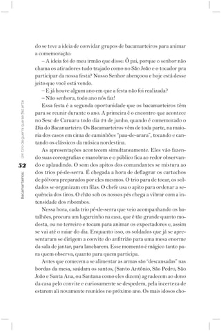 do se teve a ideia de convidar grupos de bacamarteiros para animar
                                    a comemoração.
                                        – A ideia foi do meu irmão que disse: Ô pai, porque o senhor não
                                    chama os atiradores tudo trajado como no São João e o tocador pra
                                    participar da nossa festa? Nosso Senhor abençoou e hoje está desse
                                    jeito que você está vendo.
                                        – E já houve algum ano em que a festa não foi realizada?
                                        – Não senhora, todo ano nós faz!
Um tiro de guerra que se fez arte




                                        Essa festa é a segunda oportunidade que os bacamarteiros têm
                                    para se reunir durante o ano. A primeira é o encontro que acontece
                                    no Sesc de Caruaru todo dia 24 de junho, quando é comemorado o
                                    Dia do Bacamarteiro. Os Bacamarteiros vêm de toda parte, na maio-
                                    ria dos casos em cima de caminhões “pau-de-arara”, tocando e can-
                                    tando os clássicos da música nordestina.
                                        As apresentações acontecem simultaneamente. Eles vão fazen-
                                    do suas coreografias e manobras e o público fica ao redor observan-
52                                  do e aplaudindo. O som dos apitos dos comandantes se mistura ao
                                    dos trios pé-de-serra. É chegada a hora de deflagrar os cartuchos
Bacamarteiros;




                                    de pólvora preparados por eles mesmos. O trio para de tocar, os sol-
                                    dados se organizam em filas. O chefe usa o apito para ordenar a se-
                                    quência dos tiros. O chão sob os nossos pés chega a vibrar com a in-
                                    tensidade dos ribombos.
                                        Nessa hora, cada trio pé-de-serra que veio acompanhando os ba-
                                    talhões, procura um lugarzinho na casa, que é tão grande quanto mo-
                                    desta, ou no terreiro e tocam para animar os expectadores e, assim
                                    se vai até o raiar do dia. Enquanto isso, os soldados que já se apre-
                                    sentaram se dirigem a convite do anfitrião para uma mesa enorme
                                    da sala de jantar, para lancharem. Esse momento é mágico tanto pa-
                                    ra quem observa, quanto para quem participa.
                                        Antes que comecem a se alimentar as armas são “descansadas” nas
                                    bordas da mesa, saúdam os santos, (Santo Antônio, São Pedro, São
                                    João e Santa Ana, ou Santana como eles dizem) agradecem ao dono
                                    da casa pelo convite e curiosamente se despedem, pela incerteza de
                                    estarem ali novamente reunidos no próximo ano. Os mais idosos cho-
 