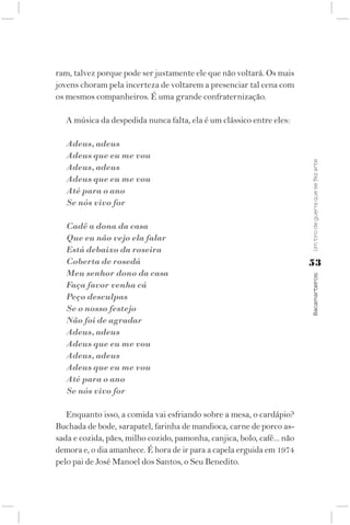 ram, talvez porque pode ser justamente ele que não voltará. Os mais
jovens choram pela incerteza de voltarem a presenciar tal cena com
os mesmos companheiros. É uma grande confraternização.

   A música da despedida nunca falta, ela é um clássico entre eles:

   Adeus, adeus
   Adeus que eu me vou




                                                                         Um tiro de guerra que se fez arte
   Adeus, adeus
   Adeus que eu me vou
   Até para o ano
   Se nós vivo for

   Cadê a dona da casa
   Que eu não vejo ela falar
   Está debaixo da roseira
   Coberta de rosedá                                                     53
   Meu senhor dono da casa



                                                                         Bacamarteiros;
   Faça favor venha cá
   Peço desculpas
   Se o nosso festejo
   Não foi de agradar
   Adeus, adeus
   Adeus que eu me vou
   Adeus, adeus
   Adeus que eu me vou
   Até para o ano
   Se nós vivo for

   Enquanto isso, a comida vai esfriando sobre a mesa, o cardápio?
Buchada de bode, sarapatel, farinha de mandioca, carne de porco as-
sada e cozida, pães, milho cozido, pamonha, canjica, bolo, café... não
demora e, o dia amanhece. É hora de ir para a capela erguida em 1974
pelo pai de José Manoel dos Santos, o Seu Benedito.
 
