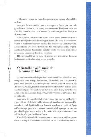 – Chamam com eu Zé Benedito, porque meu pai era Manoel Be-
                                    nedito.
                                       A capela foi construída para homenagear a Santa que deu ori-
                                    gem à festa. Lá eles rezam o terço e encerram os festejos de mais um
                                    ano. Seu Benedito está com 70 anos de idade e organiza a festa pra-
                                    ticamente só.
                                       – Eu convido todos os batalhões a virem para a Festa de Santana
                                    no dia 24 de junho quando entregam a medalha lá na estação ferro-
Um tiro de guerra que se fez arte




                                    viária. A ajuda financeira eu recebo da Fundação de Cultura pra fa-
                                    zer essa festa. Desde que terminou o São João que eu estou organi-
                                    zando, as barracas de comida e bebida que são colocadas aqui, são de
                                    pessoas de Caruaru e dos sítios vizinhos.
                                       Há energia elétrica no local há apenas seis anos, antes disso, as
                                    festas eram realizadas sob a luz do lampião.



54                                     O Batalhão 333, mais de
                                       150 anos de história
Bacamarteiros;




                                       Atualmente comandado por João Saturnino Filho, o batalhão 333,
                                    o segundo mais antigo de Caruaru, foi fundado em 1857 pelo Ca-
                                    pitão João Barbosa. Em 1928 após sua morte, o neto Capitão Eliel
                                    Alves de Azevedo, recebia o comando dos atiradores, e entre estes
                                    existiam alguns que já atiravam havia 50 anos. Eliel, durante seus
                                    59 anos de idade, comandou por 32, ininterruptos, as atividades des-
                                    se batalhão.
                                       A patente do Capitão Eliel, comerciante que morou na Rua Ser-
                                    gipe, 105, ao pé do Morro Bom Jesus, ele recebeu das mãos do Co-
                                    mandante, Cel. Epitácio Braga, durante um almoço, em 1945. Após
                                    o Capitão, que precisou encerrar suas atividades porque se mudou
                                    para Recife para tentar a vida lá de 1954 a 1963, quem assumiu o ba-
                                    talhão foi o Major Emídio do Ouro.
                                       Emídio Ferreira da Silva era ourives e comerciante, ofícios apren-
                                    didos com o pai. Nasceu em 17 de abril de 1905 em Bonito, morava
 
