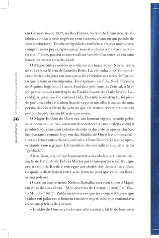 em Caruaru desde 1927, na Rua Paraná, bairro São Francisco. Anal-
                                    fabeto, conduzia seus negócios com sucesso, alcançou um padrão de
                                    vida confortável. Vendia antiguidades também e viajava muito para
                                    comprar essas peças. Após iniciar suas atividades como bacamartei-
                                    ro aos 17 anos, passou a comercializar também bacamartes em uma
                                    banca no marco zero da cidade.
                                       O Major tinha residência e oficina em Juazeiro do Norte, terra
                                    de sua esposa Maria de Lourdes Brito. Lá, ele tinha cinco funcioná-
Um tiro de guerra que se fez arte




                                    rios fabricando jóias em ouro para ele revender aos ricos de Carua-
                                    ru que faziam as encomendas. Teve apenas uma filha, Sueli Ferreira
                                    de Aquino, hoje com 51 anos. Fanático pelo time do Central, o Ma-
                                    jor participou da construção do Estádio Lacerdão (Luiz José de La-
                                    cerda), o que quase lhe custou à vida. Durante a construção, foi pica-
                                    do por uma cobra e acabou ficando cego de um olho e manco de uma
                                    perna, devido o efeito do veneno que ele tentou reverter tomando
                                    por conta própria um litro de querosene.
56                                     O Major Emídio do Ouro era um homem rígido, temido pelos
                                    seus homens que não ousavam desobedecer a suas ordens como a
Bacamarteiros;




                                    proibição de consumir bebidas alcoólicas durante as apresentações,
                                    fato bastante comum hoje em dia. Emídio do Ouro levou nossa cul-
                                    tura a vários cantos do país, inclusive a Brasília onde esteve se apre-
                                    sentando com o grupo. Ele também não era militar sua patente foi
                                    “ganhada”.
                                       Além disso, era o único bacamarteiro da cidade que tinha autori-
                                    zação do Batalhão de Polícia Militar para transportar o salitre , que
                                    era trazido de Recife e entregue aos chefes dos demais batalhões,
                                    os quais o distribuíam entre seus homens para que cada um fizes-
                                    se sua pólvora.
                                       O escritor caruaruense Nelson Barbalho escreveu sobre o Major
                                    em duas de suas obras: “Meu povinho de Caruaru (1980)” e “Vas-
                                    to Mundo (1981)”. Publicou conversas que teve com o Major e que
                                    traduz em palavras o homem rústico e espirituoso que comandava
                                    os bacamarteiros de Caruaru.
                                       – Emídio do Ouro era bicho que não mareava, latão do bom sem
 