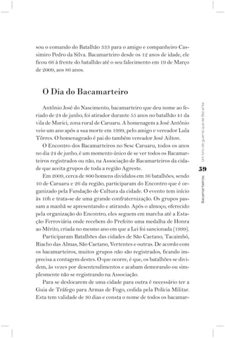 sou o comando do Batalhão 333 para o amigo e companheiro Cas-
simiro Pedro da Silva. Bacamarteiro desde os 12 anos de idade, ele
ficou 66 à frente do batalhão até o seu falecimento em 19 de Março
de 2009, aos 86 anos.


   O Dia do Bacamarteiro




                                                                        Um tiro de guerra que se fez arte
   Antônio José do Nascimento, bacamarteiro que deu nome ao fe-
riado de 24 de junho, foi atirador durante 55 anos no batalhão 41 da
vila de Murici, zona rural de Caruaru. A homenagem a José Antônio
veio um ano após a sua morte em 1999, pelo amigo e vereador Lula
Tôrres. O homenageado é pai do também vereador José Ailton.
   O Encontro dos Bacamarteiros no Sesc Caruaru, todos os anos
no dia 24 de junho, é um momento único de se ver todos os Bacamar-
teiros registrados ou não, na Associação de Bacamarteiros da cida-
de que aceita grupos de toda a região Agreste.                          59
   Em 2009, cerca de 800 homens divididos em 36 batalhões, sendo



                                                                        Bacamarteiros;
10 de Caruaru e 26 da região, participaram do Encontro que é or-
ganizado pela Fundação de Cultura da cidade. O evento tem início
às 10h e trata-se de uma grande confraternização. Os grupos pas-
sam a manhã se apresentando e atirando. Após o almoço, oferecido
pela organização do Encontro, eles seguem em marcha até a Esta-
ção Ferroviária onde recebem do Prefeito uma medalha de Honra
ao Mérito, criada no mesmo ano em que a Lei foi sancionada (1999).
   Participaram Batalhões das cidades de São Caetano, Tacaimbó,
Riacho das Almas, São Caetano, Vertentes e outras. De acordo com
os bacamarteiros, muitos grupos não são registrados, ficando im-
precisa a contagem destes. O que ocorre, é que, os batalhões se divi-
dem, às vezes por desentendimentos e acabam demorando ou sim-
plesmente não se registrando na Associação.
   Para se deslocarem de uma cidade para outra é necessário ter a
Guia de Tráfego para Armas de Fogo, cedida pela Polícia Militar.
Esta tem validade de 30 dias e consta o nome de todos os bacamar-
 
