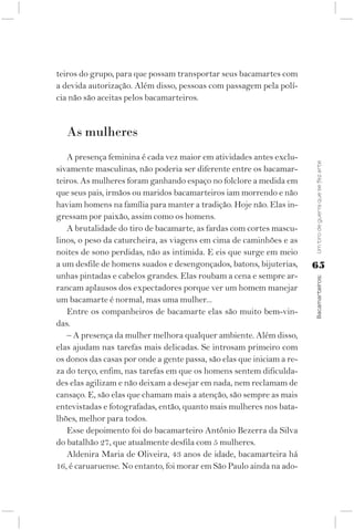 teiros do grupo, para que possam transportar seus bacamartes com
a devida autorização. Além disso, pessoas com passagem pela polí-
cia não são aceitas pelos bacamarteiros.


   As mulheres
   A presença feminina é cada vez maior em atividades antes exclu-




                                                                        Um tiro de guerra que se fez arte
sivamente masculinas, não poderia ser diferente entre os bacamar-
teiros. As mulheres foram ganhando espaço no folclore a medida em
que seus pais, irmãos ou maridos bacamarteiros iam morrendo e não
haviam homens na família para manter a tradição. Hoje não. Elas in-
gressam por paixão, assim como os homens.
   A brutalidade do tiro de bacamarte, as fardas com cortes mascu-
linos, o peso da caturcheira, as viagens em cima de caminhões e as
noites de sono perdidas, não as intimida. E eis que surge em meio
a um desfile de homens suados e desengonçados, batons, bijuterias,      65
unhas pintadas e cabelos grandes. Elas roubam a cena e sempre ar-



                                                                        Bacamarteiros;
rancam aplausos dos expectadores porque ver um homem manejar
um bacamarte é normal, mas uma mulher...
   Entre os companheiros de bacamarte elas são muito bem-vin-
das.
   – A presença da mulher melhora qualquer ambiente. Além disso,
elas ajudam nas tarefas mais delicadas. Se introsam primeiro com
os donos das casas por onde a gente passa, são elas que iniciam a re-
za do terço, enfim, nas tarefas em que os homens sentem dificulda-
des elas agilizam e não deixam a desejar em nada, nem reclamam de
cansaço. E, são elas que chamam mais a atenção, são sempre as mais
entevistadas e fotografadas, então, quanto mais mulheres nos bata-
lhões, melhor para todos.
   Esse depoimento foi do bacamarteiro Antônio Bezerra da Silva
do batalhão 27, que atualmente desfila com 5 mulheres.
   Aldenira Maria de Oliveira, 43 anos de idade, bacamarteira há
16, é caruaruense. No entanto, foi morar em São Paulo ainda na ado-
 