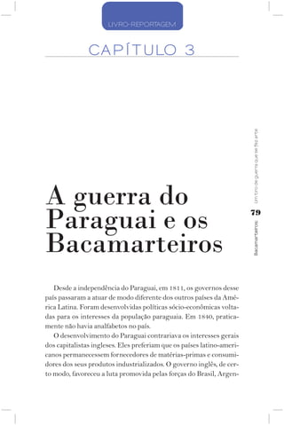 LIVRO-REPORTAGEM



               CA P Í T ULO 3




                                                                        Um tiro de guerra que se fez arte
A guerra do
Paraguai e os                                                           79




                                                                        Bacamarteiros;
Bacamarteiros
   Desde a independência do Paraguai, em 1811, os governos desse
país passaram a atuar de modo diferente dos outros países da Amé-
rica Latina. Foram desenvolvidas políticas sócio-econômicas volta-
das para os interesses da população paraguaia. Em 1840, pratica-
mente não havia analfabetos no país.
   O desenvolvimento do Paraguai contrariava os interesses gerais
dos capitalistas ingleses. Eles preferiam que os países latino-ameri-
canos permanecessem fornecedores de matérias-primas e consumi-
dores dos seus produtos industrializados. O governo inglês, de cer-
to modo, favoreceu a luta promovida pelas forças do Brasil, Argen-
 