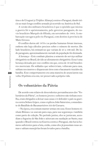 tina e do Uruguai (a Tríplice Aliança) contra o Paraguai, dando iní-
                                    cio ao mais longo conflito armado já ocorrido na América do Sul.
                                       A versão dos militares brasileiros é que o episódio que iniciou
                                    a guerra foi o aprisionamento, pelo governo paraguaio, do na-
                                    vio brasileiro Marquês de Olinda, em novembro de 1864. A em-
                                    barcação navegava pelo rio Paraguai, com destino à província de
                                    Mato Grosso.
                                       O conflito durou até 1870 e as perdas humanas foram imensas,
Um tiro de guerra que se fez arte




                                    embora não haja cálculos precisos sobre o número de mortes. Do
                                    lado brasileiro, há estimativas que variam de 25 a 100 mil. Do la-
                                    do paraguaio, aproximadamente metade da população foi dizimada.
                                       A herança – Este combate plantou a semente do serviço militar
                                    obrigatório no Brasil, devido ao alistamento obrigatório. Essa é uma
                                    herança deixada por esse conflito em que, cerca de 50 mil brasilei-
                                    ros morreram. Os soldados que sobreviviam, voltavam para casa,
                                    subiam nos morros e disparavam tiros com o bacamarte trazidos da
80                                  batalha. Esse comportamento era uma maneira de anunciarem sua
                                    volta. O prêmio era este, ter preservado a própria vida.
Bacamarteiros;




                                       Os voluntários da Pátria
                                       De acordo com relatos de descendentes pernambucanos dos “Vo-
                                    luntários da Pátria”, os homens jovens e solteiros não tinham esco-
                                    lha, eram obrigados a deixar suas casas e ir defender o país na guer-
                                    ra contra Solano López, como explicou João Saturnino, comandan-
                                    te do Batalhão de Bacamarteiros 333 de Caruaru.
                                       – Na época, era comum manter armas em casa. Esses homens ti-
                                    nham Riúnas e as usavam para caça, para sua segurança e também
                                    como parte de coleção. No período junino, eles se juntavam, acen-
                                    diam a fogueira de São João e atiravam em saudação ao Santo, mas
                                    quando o Brasil entrou na Guerra contra o Paraguai, não havia ho-
                                    mens suficientes para a luta, então, como eles já possuíam essas ar-
                                    mas e sabiam manejá-las foram levados para a batalha.
 