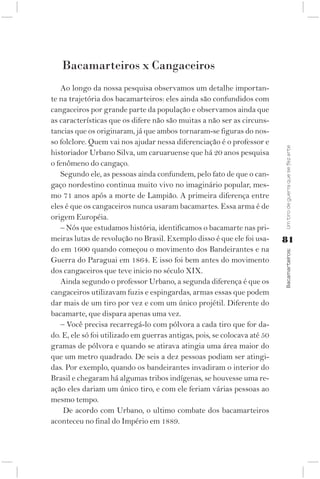 Bacamarteiros x Cangaceiros
   Ao longo da nossa pesquisa observamos um detalhe importan-
te na trajetória dos bacamarteiros: eles ainda são confundidos com
cangaceiros por grande parte da população e observamos ainda que
as características que os difere não são muitas a não ser as circuns-
tancias que os originaram, já que ambos tornaram-se figuras do nos-
so folclore. Quem vai nos ajudar nessa diferenciação é o professor e




                                                                           Um tiro de guerra que se fez arte
historiador Urbano Silva, um caruaruense que há 20 anos pesquisa
o fenômeno do cangaço.
   Segundo ele, as pessoas ainda confundem, pelo fato de que o can-
gaço nordestino continua muito vivo no imaginário popular, mes-
mo 71 anos após a morte de Lampião. A primeira diferença entre
eles é que os cangaceiros nunca usaram bacamartes. Essa arma é de
origem Européia.
   – Nós que estudamos história, identificamos o bacamarte nas pri-
meiras lutas de revolução no Brasil. Exemplo disso é que ele foi usa-      81
do em 1600 quando começou o movimento dos Bandeirantes e na



                                                                           Bacamarteiros;
Guerra do Paraguai em 1864. E isso foi bem antes do movimento
dos cangaceiros que teve inicio no século XIX.
   Ainda segundo o professor Urbano, a segunda diferença é que os
cangaceiros utilizavam fuzis e espingardas, armas essas que podem
dar mais de um tiro por vez e com um único projétil. Diferente do
bacamarte, que dispara apenas uma vez.
   – Você precisa recarregá-lo com pólvora a cada tiro que for da-
do. E, ele só foi utilizado em guerras antigas, pois, se colocava até 50
gramas de pólvora e quando se atirava atingia uma área maior do
que um metro quadrado. De seis a dez pessoas podiam ser atingi-
das. Por exemplo, quando os bandeirantes invadiram o interior do
Brasil e chegaram há algumas tribos indígenas, se houvesse uma re-
ação eles dariam um único tiro, e com ele feriam várias pessoas ao
mesmo tempo.
    De acordo com Urbano, o ultimo combate dos bacamarteiros
aconteceu no final do Império em 1889.
 