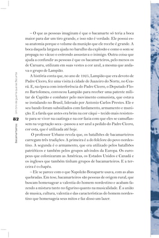 – O que as pessoas imaginam é que o bacamarte só teria a boca
                                    maior para dar um tiro grande, e isso não é verdade. Ele possui es-
                                    sa anatomia porque o volume da munição que ele recebe é grande. A
                                    boca daquela largura ajuda no barulho da explosão e como o som se
                                    propaga no vácuo o estrondo assustava o inimigo. Outra coisa que
                                    ajuda a confundir as pessoas é que os bacamarteiros, pelo menos os
                                    de Caruaru, utilizam em suas vestes a cor azul, a mesma que anda-
                                    va o grupo de Lampião.
Um tiro de guerra que se fez arte




                                        A história conta que, no ano de 1925, Lampião que era devoto de
                                    Padre Cícero, fez uma visita à cidade de Juazeiro do Norte, no Cea-
                                    rá. E, na época com interferência do Padre Cícero, o Deputado Flo-
                                    ro Bartolomeu, convocou Lampião para receber uma patente mili-
                                    tar de Capitão e combater pelo movimento comunista, que estava
                                    se instalando no Brasil, liderado por Antonio Carlos Prestes. Ele e
                                    seu bando foram subsidiados com fardamento, armamento e muni-
                                    ção. E a farda que antes era brim na cor cáqui – tecido mais resisten-
82                                  te para se viver na caatinga e na cor fazia com que eles se camuflas-
                                    sem na vegetação seca - passou a ser azul a pedido do Padre Cícero,
Bacamarteiros;




                                    cor esta, que é utilizada até hoje.
                                         O professor Urbano revela que, os batalhões de bacamarteiros
                                    carregam três tradições: A primeira é a do folclore do povo nordes-
                                    tino. A segunda é o armamento, que era utilizado pelos batalhões
                                    patrióticos e também pelos grupos advindos da Europa. Os euro-
                                    peus que colonizaram as Américas, os Estados Unidos e Canadá e
                                    os ingleses que também tinham grupos de bacamarteiros. E a ter-
                                    ceira é o chapéu.
                                        – Ele se parece com o que Napoleão Bonaparte usava, com as abas
                                    quebradas. Em tese, bacamarteiros são pessoas de origem rural, que
                                    buscam homenagear a valentia do homem nordestino e acabam fa-
                                    zendo a mistura tanto no figurino quanto na musicalidade. É a união
                                    de musica, cultura, valentia e das características do homem nordes-
                                    tino que homenageia seus mitos e faz disso um lazer.
 
