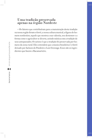 Uma tradição preservada
                                       apenas na região Nordeste
                                       – Os fatores que contribuíram para a manutenção desta tradição
                                    na nossa região foram o forró, a nossa cultura musical, a figura do ho-
                                    mem nordestino, aquele que mostra a sua valentia, seu destemor e a
                                    forma como o agricultor se diverte, unindo música com a tradição de
                                    seus antepassados. O curioso é que a tradição foi preservada por ho-
Um tiro de guerra que se fez arte




                                    mens da zona rural. Eles entendem que a musica brasileira é o forró
                                    deixado por Jackson do Pandeiro e Luiz Gonzaga. Esses são os ingre-
                                    dientes que fazem o Bacamarteiro.




84
Bacamarteiros;
 