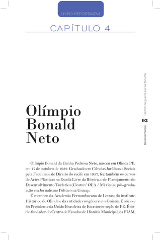 LIVRO-REPORTAGEM



              CA P Í T ULO 4




                                                                      Um tiro de guerra que se fez arte
Olímpio
Bonald                                                                93




                                                                      Bacamarteiros;
Neto
    Olímpio Bonald da Cunha Pedrosa Neto, nasceu em Olinda PE,
em 17 de outubro de 1932. Graduado em Ciências Jurídicas e Sociais
pela Faculdade de Direito do recife em 1957, fez também os cursos
de Artes Plásticas na Escola Livre da Ribeira, o de Planejamento do
Desenvolvimento Turístico (Cicatur/ OEA / México) e pós-gradu-
ação em Jornalismo Político na Unicap.
    É membro da Academia Pernambucana de Letras; do instituto
Histórico de Olinda e da entidade congênere em Goiana. É sócio e
foi Presidente da União Brasileira de Escritores-seção de PE. É só-
cio fundador do Centro de Estudos de História Municipal, da FIAM;
 