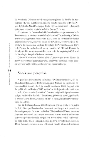 da Academia Olindense de Letras; da congênere do Recife; da Aca-
                                    demia de Letras e Artes do Nordeste e da Sociedade dos Poetas Vi-
                                    vos de Olinda. Na APL, ocupa, desde 1981, a cadeira nº. 1, da qual é
                                    patrono o primeiro poeta brasileiro, Bento Teixeira.
                                       É portador da Comenda da Ordem dos Guararapes do estado de
                                    Pernambuco e recebeu a medalha Marechal Trombwsky, d’O ins-
                                    tituto do Magistério Militar em 2004, além de ter recebido vários
                                    prêmios literários, entre os quais os de Contos, conferido pela Se-
Um tiro de guerra que se fez arte




                                    cretaria de Educação e Cultura do Estado de Pernambuco, em 1957;
                                    o de Poesia, da União Brasileira de Escritores/ PE, o de Ensaio, da
                                    Academia Pernambucana de Letras e o de Antropologia Cultural,
                                    da Fundação Joaquim Nabuco, em 1990.
                                       O livro “Bacamarte Pólvora e Povo”, escrito por ele na década de
                                    1960, foi reeditado pela terceira vez em 2004 e continua sendo a úni-
                                    ca literatura até então escrita sobre os bacamarteiros.

94
                                       Sobre sua pesquisa
Bacamarteiros;




                                        A pesquisa inicialmente intitulada “Os Bacamarteiros”, foi pu-
                                    blicada no Recife, pelo Instituto Joaquim Nabuco de Pesquisas So-
                                    ciais, no Boletim nº. 12 e feita uma Separata em 1965. Logo depois,
                                    foi publicado na Revista “O Cruzeiro” de 23 de janeiro de 1965, com
                                    o título “Cada trovão é um tiro”. O texto original foi publicado em
                                    edição nacional intitulado “Bacamarte, pólvora e povo”, ganhando
                                    o prêmio Geraldo de Andrade, em 1978, pela Academia Pernambu-
                                    cana de Letras.
                                        Em 12 de Dezembro de 2009 fomos até Olinda conhecer o autor
                                    do único livro publicado sobre bacamarteiros de que se tem notícia e
                                    fonte de pesquisa de nosso trabalho, Olímpio Bonald Neto. A ansie-
                                    dade era inevitável. Ao chegar a sua casa pontualmente às 8h – em
                                    conversa por telefone ele perguntou: Vocês virão cedo? Porque ce-
                                    do para mim é às 5h - a recepção não poderia ter sido mais calorosa.
                                    Dona Zenaide, com quem seu Olímpio é casado há mais de 50 anos,
 