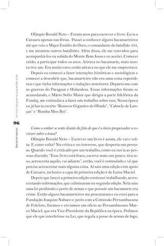 Olímpio Bonald Neto – Foram anos para escrever o livro. Eu ia a
                                    Caruaru apenas nas férias. Passei a conhecer alguns bacamarteiros
                                    até que veio o Major Emídio do Ouro, o comandante do batalhão 333,
                                    e me mostrou outros batalhões. Além disso, ele me convidou para
                                    acompanhá-los na subida do Monte Bom Jesus e eu aceitei. Comecei
                                    então, a participar todos os anos. Atirava no bacamarte, mais nun-
                                    ca tive um. Era muito caro, então atirava no que ele me emprestava.
                                       Depois eu comecei a fazer interações históricas e sociológicas e
Um tiro de guerra que se fez arte




                                    comecei a descobrir que, bacamarteiro não era uma coisa espontâ-
                                    nea e que tinha informações e induções anteriores. Deparei-me com
                                    as guerras do Paraguai e Holandesa. Essas informações foram se
                                    acumulando, e Mário Solto Maior que dirigia a parte folclórica da
                                    Fundaj, me estimulava a fazer um trabalho sobre isso. Nessa época
                                    eu já havia escrito “Bonecos Gigantes de Olinda”, “Caboclo de Lan-
                                    ças” e “Bumba Meu Boi”.

96
                                        Como o senhor se sente diante do fato de que é o único pesquisador a es-
Bacamarteiros;




                                    crever sobre o tema?
                                        Olímpio Bonald Neto – Escrever um livro é assim, ele vai e vol-
                                    ta. E como volta? Na critica e no interesse, que desperta nas pesso-
                                    as. Quando você é criticado por um trabalho, como eu ouvia as pes-
                                    soas dizendo: “Esse livro está fraco, escreve mais um pouco, tira is-
                                    so, acrescenta aquilo, vai adiante”, então, você é estimulado e vê que
                                    precisa acrescentar mais alguma coisa. Aí saiu uma edição com apoio
                                    de Caruaru, inclusive a capa da primeira edição é de Luisa Maciel.
                                        Depois que lancei a primeira edição continuei trabalhando, acres-
                                    centando informações, que culminaram na segunda edição. Nela saiu
                                    uma lei proibindo o porte de armas e que possuir um bacamarte era
                                    crime. Então alguns bacamarteiros me procuraram e eu corri para a
                                    Fundação Joaquim Nabuco e junto com a Comissão Pernambucana
                                    de Folclore, fizemos e enviamos um oficio ao Pernambucano Mar-
                                    co Maciel, que era Vice-Presidente da República na época. Pedimos
                                    que ele que interferisse na Lei, que regula a posse de armas de fogo,
 