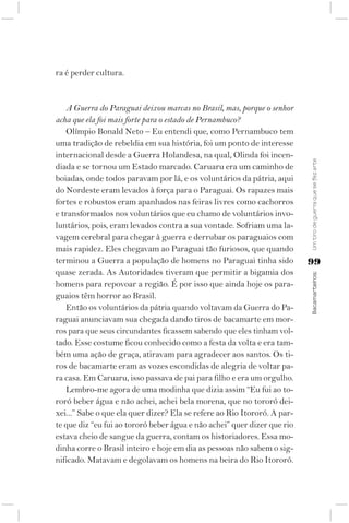 ra é perder cultura.


   A Guerra do Paraguai deixou marcas no Brasil, mas, porque o senhor
acha que ela foi mais forte para o estado de Pernambuco?
   Olímpio Bonald Neto – Eu entendi que, como Pernambuco tem
uma tradição de rebeldia em sua história, foi um ponto de interesse
internacional desde a Guerra Holandesa, na qual, Olinda foi incen-




                                                                          Um tiro de guerra que se fez arte
diada e se tornou um Estado marcado. Caruaru era um caminho de
boiadas, onde todos paravam por lá, e os voluntários da pátria, aqui
do Nordeste eram levados à força para o Paraguai. Os rapazes mais
fortes e robustos eram apanhados nas feiras livres como cachorros
e transformados nos voluntários que eu chamo de voluntários invo-
luntários, pois, eram levados contra a sua vontade. Sofriam uma la-
vagem cerebral para chegar à guerra e derrubar os paraguaios com
mais rapidez. Eles chegavam ao Paraguai tão furiosos, que quando
terminou a Guerra a população de homens no Paraguai tinha sido            99
quase zerada. As Autoridades tiveram que permitir a bigamia dos



                                                                          Bacamarteiros;
homens para repovoar a região. É por isso que ainda hoje os para-
guaios têm horror ao Brasil.
   Então os voluntários da pátria quando voltavam da Guerra do Pa-
raguai anunciavam sua chegada dando tiros de bacamarte em mor-
ros para que seus circundantes ficassem sabendo que eles tinham vol-
tado. Esse costume ficou conhecido como a festa da volta e era tam-
bém uma ação de graça, atiravam para agradecer aos santos. Os ti-
ros de bacamarte eram as vozes escondidas de alegria de voltar pa-
ra casa. Em Caruaru, isso passava de pai para filho e era um orgulho.
   Lembro-me agora de uma modinha que dizia assim “Eu fui ao to-
roró beber água e não achei, achei bela morena, que no tororó dei-
xei...” Sabe o que ela quer dizer? Ela se refere ao Rio Itororó. A par-
te que diz “eu fui ao tororó beber água e não achei” quer dizer que rio
estava cheio de sangue da guerra, contam os historiadores. Essa mo-
dinha corre o Brasil inteiro e hoje em dia as pessoas não sabem o sig-
nificado. Matavam e degolavam os homens na beira do Rio Itororó.
 
