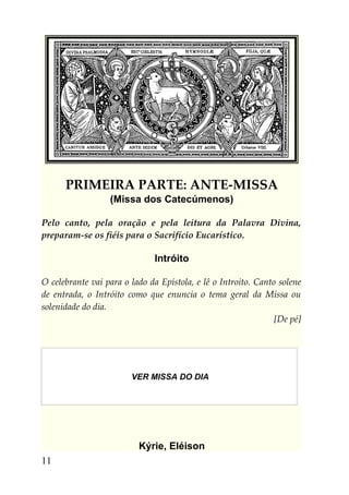 PRIMEIRA PARTE: ANTE-MISSA
                  (Missa dos Catecúmenos)

Pelo canto, pela oração e pela leitura da Palavra Divina,
preparam-se os fiéis para o Sacrifício Eucarístico.

                              Intróito

O celebrante vai para o lado da Epístola, e lê o Introito. Canto solene
de entrada, o Intróito como que enuncia o tema geral da Missa ou
solenidade do dia.
                                                                [De pé]




                        VER MISSA DO DIA




                          Kýrie, Eléison
11
 