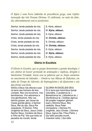 O Kýrie é uma breve ladainha de procedência grega, uma tríplice
invocação das três Pessoas Divinas. O celebrante, no meio do altar,
diz, alternadamente com os assistentes:

Senhor, tende piedade de nós.       S. Kýrie, eléison.
Senhor, tende piedade de nós.       M. Kýrie, eléison.
Senhor, tende piedade de nós.       S. Kýrie, eléison.
Cristo, tende piedade de nós.       M. Christe, eléison.
Cristo, tende piedade de nós        S. Christe, eléison.
Cristo, tende piedade de nós.       M. Christe, eléison.
Senhor, tende piedade de nós.       S. Kýrie, eléison.
Senhor, tende piedade de nós.       M. Kýrie, eléison.
Senhor, tende piedade de nós.       S. Kýrie, eléison.

                        Glória in Excélsis

O Gloria in Excelsis, que os gregos denominam a grande doxologia, é
um cântico de louvor permeado de aclamações e súplicas, dirigido à
Santíssima Trindade. Inicia com as palavras que os Anjos cantaram
no nascimento do Salvador. – Omite-se nas Missas de Defuntos, em
todas do Tempo do Advento, da Septuagésima e da Quaresma e nos
dias feriais sem festa.
Glória a Deus nas alturas e paz     GLORIA IN EXCÉLSIS DEO,
na terra aos homens de boa          Et in terra pax homínibus bonæ
vontade. Nós vos louvamos, Vos      voluntátis. | Laudámus te. |
bendizemos, Vos adoramos e          Benedícimus te. | Adorámus te. |
Vos glorificamos. Nós vos           Glorificámus te. | Grátias ágimus
damos graças, por causa da          tibi propter magnam glóriam
Vossa grande glória, ó Senhor       tuam.| Dómine Deus, Rex
Deus, Rei do céu, Deus Pai          cæléstis, Deus Pater
onipotente. Ó Senhor, Filho         omnípotens. | Dómine Fili
Unigênito de Deus, Jesus Cristo.    unigénite, Jesu Christe. | Dómine
Senhor Deus, Cordeiro de Deus       Deus, Agnus Dei, Fílius Patris. |
e Filho do Pai. Vós que tirais os   Qui tollis peccáta mundi,
pecados do mundo, tende             miserére nobis. | Qui tollis
12
 