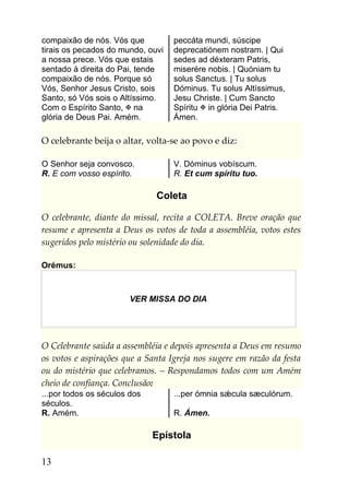 compaixão de nós. Vós que          peccáta mundi, súscipe
tirais os pecados do mundo, ouvi   deprecatiónem nostram. | Qui
a nossa prece. Vós que estais      sedes ad déxteram Patris,
sentado à direita do Pai, tende    miserére nobis. | Quóniam tu
compaixão de nós. Porque só        solus Sanctus. | Tu solus
Vós, Senhor Jesus Cristo, sois     Dóminus. Tu solus Altíssimus,
Santo, só Vós sois o Altíssimo.    Jesu Christe. | Cum Sancto
Com o Espírito Santo,  na         Spíritu  in glória Dei Patris.
glória de Deus Pai. Amém.          Ámen.

O celebrante beija o altar, volta-se ao povo e diz:

O Senhor seja convosco.            V. Dóminus vobíscum.
R. E com vosso espírito.           R. Et cum spíritu tuo.

                              Coleta

O celebrante, diante do missal, recita a COLETA. Breve oração que
resume e apresenta a Deus os votos de toda a assembléia, votos estes
sugeridos pelo mistério ou solenidade do dia.

Orémus:



                       VER MISSA DO DIA




O Celebrante saúda a assembléia e depois apresenta a Deus em resumo
os votos e aspirações que a Santa Igreja nos sugere em razão da festa
ou do mistério que celebramos. – Respondamos todos com um Amém
cheio de confiança. Conclusão:
...por todos os séculos dos        ...per ómnia sǽcula sæculórum.
séculos.
R. Amém.                           R. Ámen.

                              Epístola

13
 