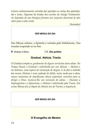 Leitura ordinariamente extraída das epístolas ou cartas dos apóstolos;
daí o nome. Algumas há tiradas dos escritos do Antigo Testamento.
As Epístolas do ano litúrgico formam um conjunto doutrinal de alto
valor para a vida cristã.
                                                           [Sentados]


                        VER MISSA DO DIA



Nas Missas solenes, a Epístola é cantada pelo Subdiácono. Nas
rezadas responde-se no fim:

R. Graças a Deus.                   R. Deo grátias.

                    Gradual, Aleluia, Tracto

O Gradual compõe-se geralmente de alguns versículos dum salmo. No
Tempo Pascal, o Gradual é substituído por um Aleluia. – Aleluia é,
em hebraico, uma espécie de interjeição de alegria. E de fato a melodia
dos nossos Aleluias é uma explosão de júbilo, único modo que a alma,
nesses momentos de dulcificante altura espiritual, encontra para se
dirigir a Deus. Junta-se-lhe um versículo do salmo. – Durante a
Septuagésima e a Quaresma, o Aleluia é substituído pelo Tracto. Em
certas Missas diz-se depois do Aleluia (ou do Tracto), a Sequência.




                        VER MISSA DO DIA




                    O Evangelho do Mestre
14
 