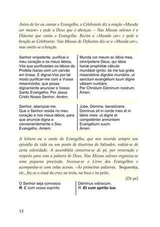 Antes de ler ou cantar o Evangelho, o Celebrante diz a oração «Munda
cor meum» e pede a Deus que o abençoe. – Nas Missas solenes é o
Diácono que canta o Evangelho. Recita o «Munda cor» e pede a
benção ao Celebrante. Nas Missas de Defuntos diz-se o «Munda cor»,
mas omite-se a benção.

Senhor onipotente, purificai o      Munda cor meum ac lábia mea,
meu coração e os meus lábios,       omnípotens Deus, qui lábia
Vós que purificastes os lábios do   Isaíæ prophétæ cálculo
Profeta Isaías com um carvão        mundásti igníto: ita me tua grata
em brasa. E dignai-Vos por tal      miseratióne dignáre mundáre, ut
modo purificar-me com a Vossa       sanctum evangélium tuum digne
misericórdia, que possa             váleam nuntiáre.
dignamente anunciar o Vosso         Per Christum Dóminum nostrum.
Santo Evangelho. Por Jesus          Ámen.
Cristo Nosso Senhor. Amém.

Senhor, abençoai-me.                Jube, Dómine, benedícere.
Que o Senhor resida no meu          Dominus sit in corde meo et in
coração e nos meus lábios, para     lábiis meis: ut digne et
que anuncie digna e                 competénter annúntiem
convenientemente o Seu              Evangélium suum.
Evangelho. Amém.                    Ámen.

A leitura ou o canto do Evangelho, que nos recorda sempre um
episódio da vida ou um ponto de doutrina do Salvador, rodeia-se de
certa solenidade. A assembléia conserva-se de pé, por veneração e
respeito para com a palavra de Deus. Nas Missas solenes organiza-se
uma pequena procissão. Incensa-se o Livro dos Evangelhos e
acompanha-se com velas acesas. –Às primeiras palavras, Sequentia,
etc., faz-se o sinal da cruz na testa, na boca e no peito.
                                                            [De pé]
O Senhor seja convosco              Dóminus vobíscum.
R. E com vosso espírito.            R. Et cum spíritu tuo.




15
 