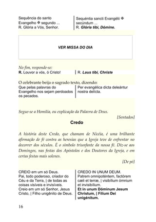 Sequência do santo                   Sequéntia sancti Evangélii 
Evangelho  segundo ...              secúndum ...
R. Glória a Vós, Senhor.             R. Glória tibi, Dómine.




                        VER MISSA DO DIA




No fim, responde-se:
R. Louvor a vós, ó Cristo!           R. Laus tibi, Christe

O celebrante beija o sagrado texto, dizendo:
Que pelas palavras do                Per evangélica dicta deleántur
Evangelho nos sejam perdoados        nostra delícta.
os pecados.



Segue-se a Homilia, ou explicação da Palavra de Deus.
                                                             [Sentados]
                                Credo

A história deste Credo, que chamam de Nicéia, é uma brilhante
afirmação de fé contra as heresias que a Igreja teve de enfrentar no
decorrer dos séculos. É o símbolo triunfante da nossa fé. Diz-se aos
Domingos, nas festas dos Apóstolos e dos Doutores da Igreja, e em
certas festas mais solenes.
                                                             [De pé]

CREIO em um só Deus.                 CREDO IN UNUM DEUM.
Pai, todo poderoso, criador do       Patrem omnipoténtem, factórem
Céu e da Terra, | de todas as        cæli et terræ, | visibílium ómnium
coisas visíveis e invisíveis.        et invisibílium.
Creio em um só Senhor, Jesus         Et in unum Dóminum Jesum
Cristo, | Filho unigênito de Deus.   Christum, | Fílium Dei
                                     unigénitum.

16
 