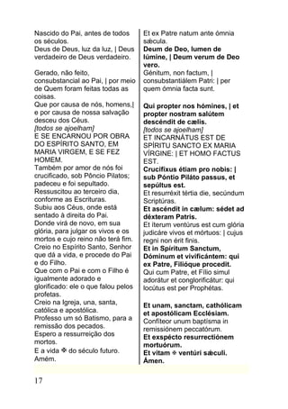 Nascido do Pai, antes de todos       Et ex Patre natum ante ómnia
os séculos.                          sǽcula.
Deus de Deus, luz da luz, | Deus     Deum de Deo, lumen de
verdadeiro de Deus verdadeiro.       lúmine, | Deum verum de Deo
                                     vero.
Gerado, não feito,                   Génitum, non factum, |
consubstancial ao Pai, | por meio    consubstantiálem Patri: | per
de Quem foram feitas todas as        quem ómnia facta sunt.
coisas.
Que por causa de nós, homens,|       Qui propter nos hómines, | et
e por causa de nossa salvação        propter nostram salútem
desceu dos Céus.                     descéndit de cælis.
[todos se ajoelham]                  [todos se ajoelham]
E SE ENCARNOU POR OBRA               ET INCARNÁTUS EST DE
DO ESPÍRITO SANTO, EM                SPÍRITU SANCTO EX MARIA
MARIA VIRGEM, E SE FEZ               VÍRGINE: | ET HOMO FACTUS
HOMEM.                               EST.
Também por amor de nós foi           Crucifíxus étiam pro nobis: |
crucificado, sob Pôncio Pilatos;     sub Póntio Piláto passus, et
padeceu e foi sepultado.             sepúltus est.
Ressuscitou ao terceiro dia,         Et resurréxit tértia die, secúndum
conforme as Escrituras.              Scriptúras.
Subiu aos Céus, onde está            Et ascéndit in cælum: sédet ad
sentado à direita do Pai.            déxteram Patris.
Donde virá de novo, em sua           Et íterum ventúrus est cum glória
glória, para julgar os vivos e os    judicáre vivos et mórtuos: | cujus
mortos e cujo reino não terá fim.    regni non érit finis.
Creio no Espírito Santo, Senhor      Et in Spíritum Sanctum,
que dá a vida, e procede do Pai      Dóminum et vivificántem: qui
e do Filho.                          ex Patre, Filióque procedit.
Que com o Pai e com o Filho é        Qui cum Patre, et Fílio simul
igualmente adorado e                 adorátur et conglorificátur: qui
glorificado: ele o que falou pelos   locútus est per Prophétas.
profetas.
Creio na Igreja, una, santa,         Et unam, sanctam, cathólicam
católica e apostólica.               et apostólicam Ecclésiam.
Professo um só Batismo, para a       Confíteor unum baptísma in
remissão dos pecados.                remissiónem peccatórum.
Espero a ressurreição dos            Et exspécto resurrectiónem
mortos.                              mortuórum.
E a vida  do século futuro.         Et vitam  ventúri sǽculi.
Amém.                                Ámen.

17
 
