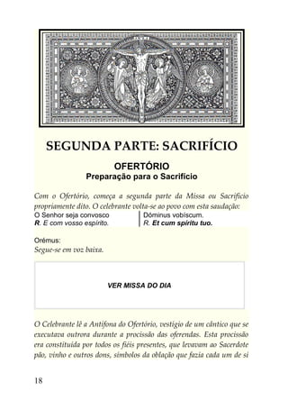 SEGUNDA PARTE: SACRIFÍCIO
                           OFERTÓRIO
                Preparação para o Sacrifício

Com o Ofertório, começa a segunda parte da Missa ou Sacrifício
propriamente dito. O celebrante volta-se ao povo com esta saudação:
O Senhor seja convosco             Dóminus vobíscum.
R. E com vosso espírito.           R. Et cum spíritu tuo.

Orémus:
Segue-se em voz baixa.



                         VER MISSA DO DIA




O Celebrante lê a Antífona do Ofertório, vestígio de um cântico que se
executava outrora durante a procissão das oferendas. Esta procissão
era constituída por todos os fiéis presentes, que levavam ao Sacerdote
pão, vinho e outros dons, símbolos da oblação que fazia cada um de si


18
 