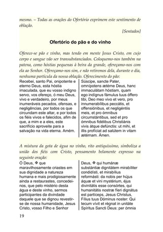 mesmo. – Todas as orações do Ofertório exprimem este sentimento de
oblação.
                                                        [Sentados]

                  Ofertório do pão e do vinho

Oferece-se pão e vinho, mas tendo em mente Jesus Cristo, em cujo
corpo e sangue vão ser transubstanciados. Coloquemo-nos também na
patena, como hóstias pequenas à beira da grande, ofereçamo-nos com
ela ao Senhor. Ofereçamo-nos sim, e não retiremos dela, durante o dia,
nenhuma partícula da nossa oblação. Oferecimento do pão:
Recebei, santo Pai, onipotente e      Súscipe, sancte Pater,
eterno Deus, esta hóstia              omnípotens ætérne Deus, hanc
imaculada, que eu vosso indigno       immaculátam hóstiam, quam
servo, vos ofereço, ó meu Deus,       ego indígnus fámulus tuus óffero
vivo e verdadeiro, por meus           tibi, Deo meo vivo et vero, pro
inumeráveis pecados, ofensas, e       innumerabílibus peccátis, et
negligências, por todos os que        offensiónibus, et negligéntiis
circundam este altar, e por todos     meis, et pro ómnibus
os fiéis vivos e falecidos, afim de   circumstántibus, sed et pro
que, a mim e a eles, este             ómnibus fidélibus Christiánis
sacrifício aproveite para a           vivis átque defúnctis: ut mihi, et
salvação na vida eterna. Amém.        illis profíciat ad salútem in vitam
                                      ætérnam. Ámen.

A mistura da gota de água no vinho, rito antiquíssimo, simboliza a
união dos fiéis com Cristo, pensamento belamente expresso na
seguinte oração:
Ó Deus,  que                         Deus,  qui humánæ
maravilhosamente criastes em          substántiæ dignitátem mirabíliter
sua dignidade a natureza              condidísti, et mirabílius
humana e mais prodigiosamente         reformásti: da nobis per hújus
ainda a restaurastes, concedei-       áquæ et vini mystérium, éjus
nos, que pelo mistério desta          divinitátis esse consórtes, qui
água e deste vinho, sermos            humanitátis nostræ fíeri dignátus
participantes da divindade            est partíceps, Jesus Christus,
daquele que se dignou revestir-       Fílius tuus Dóminus noster: Qui
se de nossa humanidade, Jesus         tecum vívit et régnat in unitáte
Cristo, vosso Filho e Senhor          Spíritus Sancti Deus: per ómnia

19
 