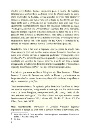 séculos precedentes. Temos instruções para a forma da Sagrada
Liturgia tanto do Sacrifício da Missa como do Ofício Divino tal como
eram celebrados na Cidade. Ele fez grandes esforços para promover
monges e monjas, que militavam sob a Regra de São Bento, em todo
lugar junto com a proclamação do Evangelho para que suas vidas
igualmente exemplificassem aquela tão saudável expressão da regra
"Nada, pois, antepor-se à Obra de Deus" (capítulo 43). Desta maneira a
Sagrada liturgia segundo a maneira romana fez fértil não só a fé e a
piedade, mas a cultura de muitos povos. Mais ainda é evidente que a
Liturgia Latina em suas diversas formas estimulou a vida espiritual de
muitíssimos Santos em cada século da Era Cristã e fortalecido na
virtude da religião a tantos povos e fazendo fértil sua piedade.

Entretanto, com o fim que a Sagrada Liturgia possa de modo mais
eficaz cumprir com sua missão, muitos outros Romanos Pontífices no
curso dos séculos vieram a expressar particular preocupação, entre
eles São Pio V é eminente, quem com grande zelo pastoral, segundo a
exortação do Concílio de Trento, renovou o culto em toda a Igreja,
assegurando a publicação de livros litúrgicos corrigidos e "restaurados
segundo as normas dos Pais" e os pôs em uso na Igreja Latina.

É evidente que entre os livros litúrgicos de Rito Romano o Missal
Romano é eminente. Nasceu na cidade de Roma e gradualmente ao
longo dos séculos tomou formas que são muito similares a aquelas em
vigor em recentes gerações.

"Este mesmo objetivo foi açoitado pelos Romanos Pontífices ao longo
dos séculos seguintes, assegurando a colocação em dia, definindo os
ritos e os livros litúrgicos, e empreendendo, do começo deste século,
uma reforma mais geral".2 Foi desta forma em que atuaram nossos
Predecessores Clemente VIII, Urbano VIII, São Pio X3, Bento XV, Pio
XII e o Beato João XXIII.

Mais recentemente, entretanto, o Concílio Vaticano Segundo
expressou o desejo de que com o devido respeito e reverência pela

2 Papa João Paulo II, Carta Apostólica Vicesimus Quintus Annus (4 de dezembro de
    1988), 3: AAS 81 (1989), 899.
3 Cf. ibid.
2
 