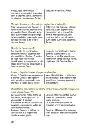 Nosso, que sendo Deus                sǽcula sæculórum. Ámen.
convosco vive e reina em união
com o Espírito Santo, por todos
os séculos dos séculos. Amém.

No meio do altar, o celebrante faz o oferecimento do cálice:
Nós vos oferecemos Senhor, o         Offérimus tibi, Dómine, cálicem
cálice da salvação, suplicando a     salutáris, tuam deprecántes
vossa clemência. Que ele suba        cleméntiam: ut in conspéctu
qual suave incenso à presença        divínæ maiestátis tuæ, pro
de vossa divina majestade, para      nostra et totíus mundi salúte,
salvação nossa e de todo o           cum odóre suavitátis ascéndat.
mundo. Amém.                         Ámen.

Depois, inclinando-se diz:
Em espírito de humildade e           In spíritu humilitátis et in ánimo
coração contrito, sejamos por        contríto suscipiámur a te,
vós acolhidos, Senhor. E assim       Dómine: et sic fíat sacrifícium
se faça hoje este nosso              nostrum in conspéctu tuo hódie,
sacrifício em vossa presença, de     ut pláceat tibi, Dómine Deus.
modo que vos seja agradável, ó
Senhor Nosso Deus.

Invoca o Espírito Santo e abençoa as oferendas:
Vinde, ó Santificador, onipotente    Veni, Sanctificátor, omnípotens
e eterno Deus e, abençoai           ætérne Deus: et bénedic  hoc
este sacrifício preparado para       sacrifícium, tuo sancto nómini
glorificar o vosso santo nome.       præparátum.

O celebrante vai à direita do altar e lava as mãos, dizendo os seguintes
versículos do Salmo 25:
Lavo as minhas mãos entre os         Lavábo inter innocéntes manus
inocentes, e me aproximo do          meas: et circúmdabo altáre
vosso altar, ó Senhor.               tuum, Dómine.
Para ouvir o cântico dos vossos      Ut áudiam vocem laudis: et
louvores, e proclamar todas as       enárrem univérsa mirabília tua.
vossas maravilhas.
Eu amo, Senhor, a beleza da          Dómine, diléxi decórem domus
vossa casa, e o lugar onde           tuæ, et locum habitatiónis glóriæ
reside a vossa glória.               tuæ.


20
 