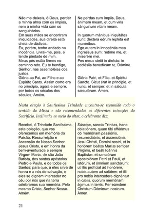 Não me deixeis, ó Deus, perder      Ne perdas cum ímpiis, Deus,
a minha alma com os ímpios,         ánimam meam, et cum viris
nem a minha vida com os             sánguinum vitam meam.
sanguinários.
Em suas mãos se encontram           In quorum mánibus iniquitátes
iniquidades, sua direita está       sunt: déxtera eórum repléta est
cheia de dádivas.                   munéribus.
Eu, porém, tenho andado na          Ego autem in innocéntia mea
inocência. Livrai-me, pois, e       ingréssus sum: rédime me, et
tende piedade de mim.               miserére mei.
Meus pés estão firmes no            Pes meus stetit in dirécto: in
caminho reto. Eu te bendigo,        ecclésiis benedícam te, Dómine.
Senhor, nas assembléias dos
justos.
Glória ao Pai, ao Filho e ao        Glória Patri, et Fílio, et Spíritui
Espírito Santo. Assim como era      Sancto. Sícut érat in princípio, et
no princípio, agora e sempre,       nunc, et semper: et in sǽcula
por todos os séculos dos            sæculórum. Ámen.
séculos, Amém.

Nesta oração à Santíssima Trindade encontra-se resumido todo o
sentido da Missa e são recomendadas as diferentes intenções do
Sacrifício. Inclinado, ao meio do altar, o celebrante diz:

Recebei, ó Trindade Santíssima,     Súscipe, sancta Trínitas, hanc
esta oblação, que vos               oblatiónem, quam tibi offérimus
oferecemos em memória da            ob memóriam passiónis,
Paixão, Ressurreição e              resurrectiónis, et ascensiónis
Ascensão de Nosso Senhor            Jesu Christi, Domini nostri, et in
Jesus Cristo, e em honra da         honórem beátæ Maríæ semper
bem-aventurada e sempre             Vírginis, et beáti Ioánnis
Virgem Maria, de são João           Baptístæ, et sanctórum
Batista, dos santos apóstolos       apostolórum Petri et Pauli, et
Pedro e Paulo, e de todos os        istórum, et ómnium sanctórum:
Santos; para que, a eles sirva de   ut illis profíciat ad honórem,
honra e a nós de salvação, e        nobis autem ad salútem: et illi
eles se dignem interceder no        pro nobis intercédere dignéntur
céu por nós que na terra            in cælis, quorum memóriam
celebramos sua memória. Pelo        ágimus in terris. Per eúmdem
mesmo Cristo, Senhor Nosso.         Christum Dóminum nostrum.
Amém.                               Ámen.


21
 