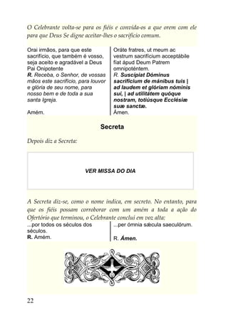 O Celebrante volta-se para os fiéis e convida-os a que orem com ele
para que Deus Se digne aceitar-lhes o sacrifício comum.

Orai irmãos, para que este          Oráte fratres, ut meum ac
sacrifício, que também é vosso,     vestrum sacrifícium acceptábile
seja aceito e agradável a Deus      fíat ápud Deum Patrem
Pai Onipotente                      omnipoténtem.
R. Receba, o Senhor, de vossas      R. Suscípiat Dóminus
mãos este sacrifício, para louvor   sacrifícium de mánibus tuis |
e glória de seu nome, para          ad laudem et glóriam nóminis
nosso bem e de toda a sua           sui, | ad utilitátem quóque
santa Igreja.                       nostram, totiúsque Ecclésiæ
                                    suæ sanctæ.
Amém.                               Ámen.

                              Secreta

Depois diz a Secreta:




                        VER MISSA DO DIA




A Secreta diz-se, como o nome indica, em secreto. No entanto, para
que os fiéis possam corroborar com um amém a toda a ação do
Ofertório que terminou, o Celebrante conclui em voz alta:
...por todos os séculos dos         ...per ómnia sǽcula saeculórum.
séculos.
R. Amém.                            R. Ámen.




22
 