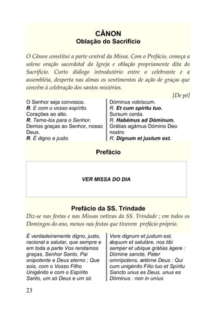 CÂNON
                     Oblação do Sacrifício

O Cânon constitui a parte central da Missa. Com o Prefácio, começa a
solene oração sacerdotal da Igreja e oblação propriamente dita do
Sacrifício. Curto diálogo introdutório entre o celebrante e a
assembléia, desperta nas almas os sentimentos de ação de graças que
convêm à celebração dos santos mistérios.
                                                              [De pé]
O Senhor seja convosco.            Dóminus vobíscum.
R. E com o vosso espírito.         R. Et cum spíritu tuo.
Corações ao alto.                  Sursum corda.
R. Temo-los para o Senhor.         R. Habémus ad Dóminum.
Demos graças ao Senhor, nosso      Grátias agámus Dómino Deo
Deus.                              nostro
R. É digno e justo.                R. Dignum et justum est.

                             Prefácio



                       VER MISSA DO DIA




                   Prefácio da SS. Trindade
Diz-se nas festas e nas Missas votivas da SS. Trindade ; em todos os
Domingos do ano, menos nas festas que tiverem prefácio próprio.

É verdadeiramente digno, justo,    Vere dignum et justum est,
racional e salutar, que sempre e   ǽquum et salutáre, nos tibi
em toda a parte Vos rendamos       semper et ubíque grátias ágere :
graças, Senhor Santo, Pai          Dómine sancte, Pater
onipotente e Deus eterno ; Que     omnípotens, ætérne Deus : Qui
sois, com o Vosso Filho            cum unigénito Fílio tuo et Spíritu
Unigênito e com o Espírito         Sancto unus es Deus, unus es
Santo, um só Deus e um só          Dóminus : non in uníus

23
 