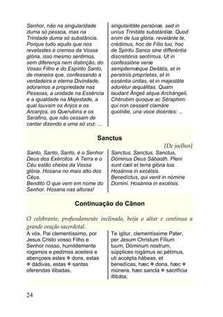 Senhor, não na singularidade       singularitáte persónæ, sed in
duma só pessoa, mas na             uníus Trinitáte substántiæ. Quod
Trindade duma só substância.       enim de tua glória, revelánte te,
Porque tudo aquilo que nos         crédimus, hoc de Fílio tuo, hoc
revelastes e cremos da Vossa       de Spíritu Sanco sine differéntia
glória, isso mesmo sentimos,       discretiónis sentímus. Ut in
sem diferença nem distinção, do    confessióne veræ
Vosso Filho e do Espírito Santo,   sempiternǽque Deitátis, et in
de maneira que, confessando a      persónis propríetas, et in
verdadeira e eterna Divindade,     esséntia únitas, et in majestáte
adoramos a propriedade nas         adorétur æquálitas. Quam
Pessoas, a unidade na Essência     laudant Ángeli atque Archángeli,
e a igualdade na Majestade, a      Chérubim quoque ac Séraphim:
qual louvam os Anjos e os          qui non cessant clamáre
Arcanjos, os Querubins e os        quotídie, una voce dicéntes: ...
Serafins, que não cessam de
cantar dizendo a uma só voz: ...

                             Sanctus
                                                         [De joelhos]
Santo, Santo, Santo, é o Senhor    Sanctus, Sanctus, Sanctus,
Deus dos Exércitos. A Terra e o    Dóminus Deus Sábaoth. Pleni
Céu estão cheios da Vossa          sunt cæli et terra glória tua.
glória. Hosana no mais alto dos    Hosánna in excélsis.
Céus.                              Benedíctus, qui venit in nómine
Bendito O que vem em nome do       Domini. Hosánna in excélsis.
Senhor. Hosana nas alturas!

                   Continuação do Cânon

O celebrante, profundamente inclinado, beija o altar e continua a
grande oração sacerdotal.
A vós, Pai clementíssimo, por      Te ígitur, clementíssime Pater,
Jesus Cristo vosso Filho e         per Jesum Christum Fílium
Senhor nosso, humildemente         tuum, Dóminum nostrum,
rogamos e pedimos aceiteis e       súpplices rogámus ac pétimus,
abençoeis estes  dons, estas      uti accépta hábeas, et
 dádivas, estas  santas          benedícas, hæc  dona, hæc 
oferendas ilibadas.                múnera, hæc sancta  sacrifícia
                                   illibáta;


24
 
