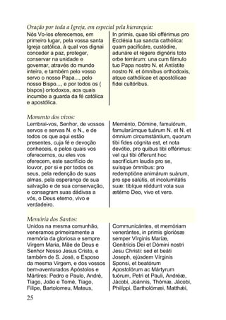 Oração por toda a Igreja, em especial pela hierarquia:
Nós Vo-los oferecemos, em            In primis, quae tibi offérimus pro
primeiro lugar, pela vossa santa     Ecclésia tua sancta cathólica:
Igreja católica, à qual vos dignai   quam pacificáre, custódire,
conceder a paz, proteger,            adunáre et régere dignéris toto
conservar na unidade e               orbe terrárum: una cum fámulo
governar, através do mundo           tuo Papa nostro N. et Antístite
inteiro, e também pelo vosso         nostro N. et ómnibus orthodoxis,
servo o nosso Papa..., pelo          atque cathólicae et apostólicae
nosso Bispo..., e por todos os (     fídei cultóribus.
bispos) ortodoxos, aos quais
incumbe a guarda da fé católica
e apostólica.

Momento dos vivos:
Lembrai-vos, Senhor, de vossos       Meménto, Dómine, famulórum,
servos e servas N. e N., e de        famularúmque tuárum N. et N. et
todos os que aqui estão              ómnium circumstántium, quorum
presentes, cuja fé e devoção         tibi fides cógnita est, et nota
conheceis, e pelos quais vos         devótio, pro quibus tibi offérimus:
oferecemos, ou eles vos              vel qui tibi ófferunt hoc
oferecem, este sacrifício de         sacrifícium laudis pro se,
louvor, por si e por todos os        suísque ómnibus: pro
seus, pela redenção de suas          redemptióne animárum suárum,
almas, pela esperança de sua         pro spe salútis, et incolumitátis
salvação e de sua conservação,       suæ: tibíque réddunt vota sua
e consagram suas dádivas a           ætérno Deo, vivo et vero.
vós, o Deus eterno, vivo e
verdadeiro.

Memória dos Santos:
Unidos na mesma comunhão,            Communicántes, et memóriam
veneramos primeiramente a            venerántes, in primis gloriósæ
memória da gloriosa e sempre         semper Vírginis Maríæ,
Virgem Maria, Mãe de Deus e          Genitrícis Dei et Dómini nostri
Senhor Nosso Jesus Cristo, e         Jesu Christi: sed et beáti
também de S. José, o Esposo          Joseph, ejúsdem Vírginis
da mesma Virgem, e dos vossos        Sponsi, et beatórum
bem-aventurados Apóstolos e          Apostolórum ac Mártyrum
Mártires: Pedro e Paulo, André,      tuórum, Petri et Pauli, Andréæ,
Tiago, João e Tomé, Tiago,           Jácobi, Joánnis, Thómæ, Jácobi,
Filipe, Bartolomeu, Mateus,          Philíppi, Bartholómæi, Matthǽi,
25
 