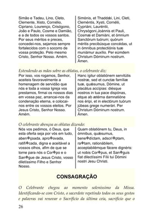 Simão e Tadeu, Lino, Cleto,         Simónis, et Thaddǽi, Lini, Cleti,
Clemente, Xisto, Cornélio,          Cleméntis, Xysti, Cornélii,
Cipriano, Lourenço, Crisógono,      Cypriáni, Lauréntii,
João e Paulo, Cosme e Damião,       Chrysógoni,Joánnis et Pauli,
e a de todos os vossos santos.      Cosmæ et Damiáni, et ómnium
Por seus méritos e preces,          Sanctórum tuórum; quórum
concedei-nos, sejamos sempre        méritis precibúsque concédas, ut
fortalecidos com o socorro de       in ómnibus protectiónis tuæ
vossa proteção. Pelo mesmo          muniámur auxílio. Per eúmdem
Cristo, Senhor Nosso. Amém.         Christum Dóminum nostrum.
                                    Ámen.

Estendendo as mãos sobre as oblatas, o celebrante diz:
Por isso, vos rogamos, Senhor,      Hanc ígitur oblatiónem servitútis
aceiteis favoravelmente a           nostræ, sed et cunctæ famíliæ
homenagem de servidão que           tuæ, quǽsumus, Dómine, ut
nós e toda a vossa Igreja vos       placátus accípias: diésque
prestamos, firmai os nossos dias    nostros in tua pace dispónas,
em vossa paz, arrancai-nos da       atque ab ætérna damnatióne
condenação eterna, e colocai-       nos éripi, et in electórum tuórum
nos entre os vossos eleitos. Por    júbeas grege numerári. Per
Jesus Cristo, Senhor Nosso.         Christum Dóminum nostrum.
Amém.                               Ámen.

O celebrante abençoa as oblatas dizendo:
Nós vos pedimos, ó Deus, que        Quam oblatiónem tu, Deus, in
esta oferta seja por vós em tudo,   ómnibus, quǽsumus,
abençoada, aproovada,             benedíctam, adscríptam,
ratificada, digna e aceitável a    ratam, rationábilem,
vossos olhos, afim de que se        acceptabilémque fácere dignéris:
torne para nós o Corpo e o         ut nobis Corpus, et Sanguis
Sangue de Jesus Cristo, vosso      fíat dilectíssimi Fílii tui Dómini
diletíssimo Filho e Senhor          nostri Jesu Christi.
Nosso.

                       CONSAGRAÇÃO

O Celebrante chegou ao momento soleníssimo da Missa.
Identificando-se com Cristo, o sacerdote repetindo todos os seus gestos
e palavras vai renovar o Sacrifício da última ceia, sacrifício que o
26
 