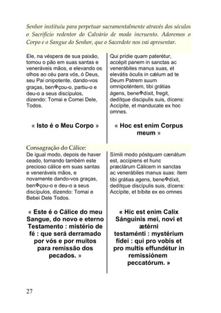 Senhor instituiu para perpetuar sacramentalmente através dos séculos
o Sacrifício redentor do Calvário de modo incruento. Adoremos o
Corpo e o Sangue do Senhor, que o Sacerdote nos vai apresentar.

Ele, na véspera de sua paixão,    Qui prídie quam paterétur,
tomou o pão em suas santas e      accépit panem in sanctas ac
veneráveis mãos, e elevando os    venerábiles manus suas, et
olhos ao céu para vós, ó Deus,    elevátis óculis in cǽlum ad te
seu Pai onipotente, dando-vos     Deum Patrem suum
graças, bençou-o, partiu-o e     omnipoténtem, tibi grátias
deu-o a seus discípulos,          ágens, benedíxit, fregit,
dizendo: Tomai e Comei Dele,      dedítque discipulis suis, dícens:
Todos.                            Accípite, et manducate ex hoc
                                  omnes.

  « Isto é o Meu Corpo »            « Hoc est enim Corpus
                                           meum »

Consagração do Cálice:
De igual modo, depois de haver    Símili modo póstquam cænátum
ceado, tomando também este        est, accípiens et hunc
precioso cálice em suas santas    præclárum Cálicem in sanctas
e veneráveis mãos, e              ac venerábiles manus suas: ítem
novamente dando-vos graças,       tibi grátias agens, benedíxit,
bençou-o e deu-o a seus          dedítque discípulis suis, dícens:
discípulos, dizendo: Tomai e      Accípite, et bíbite ex eo omnes
Bebei Dele Todos.

« Este é o Cálice do meu              « Hic est enim Calix
Sangue, do novo e eterno            Sánguinis mei, novi et
Testamento : mistério de                     ætérni
 fé : que será derramado           testaménti : mystérium
   por vós e por muitos             fídei : qui pro vobis et
    para remissão dos              pro multis effundétur in
        pecados. »                       remissiónem
                                         peccatórum. »



27
 